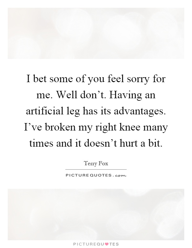 I bet some of you feel sorry for me. Well don't. Having an artificial leg has its advantages. I've broken my right knee many times and it doesn't hurt a bit Picture Quote #1