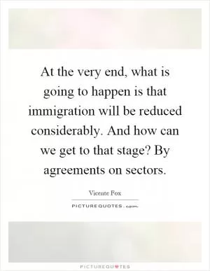At the very end, what is going to happen is that immigration will be reduced considerably. And how can we get to that stage? By agreements on sectors Picture Quote #1