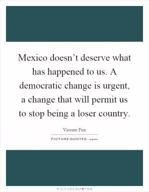 Mexico doesn’t deserve what has happened to us. A democratic change is urgent, a change that will permit us to stop being a loser country Picture Quote #1