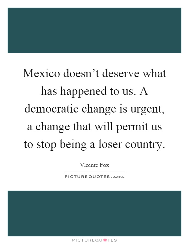 Mexico doesn't deserve what has happened to us. A democratic change is urgent, a change that will permit us to stop being a loser country Picture Quote #1