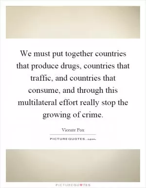 We must put together countries that produce drugs, countries that traffic, and countries that consume, and through this multilateral effort really stop the growing of crime Picture Quote #1
