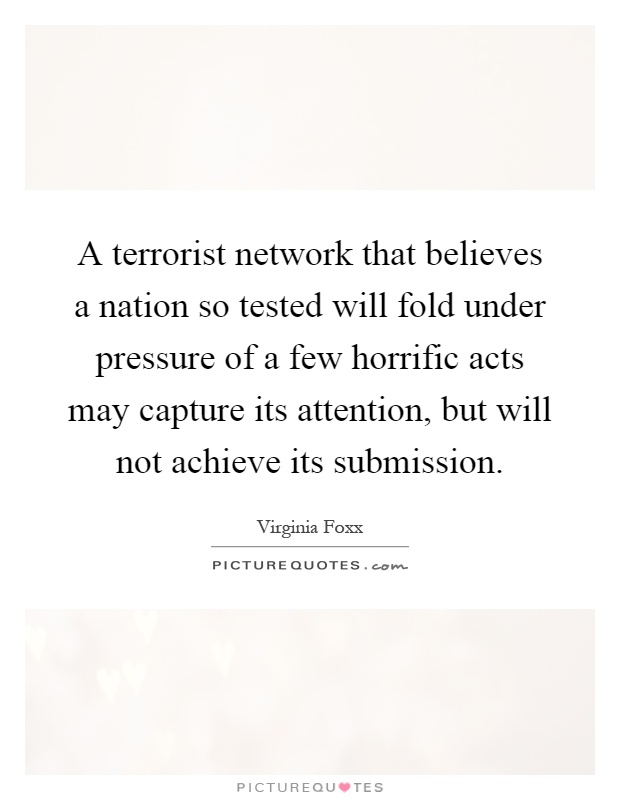 A terrorist network that believes a nation so tested will fold under pressure of a few horrific acts may capture its attention, but will not achieve its submission Picture Quote #1