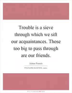Trouble is a sieve through which we sift our acquaintances. Those too big to pass through are our friends Picture Quote #1
