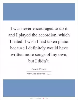 I was never encouraged to do it and I played the accordion, which I hated. I wish I had taken piano because I definitely would have written more songs of my own, but I didn’t Picture Quote #1