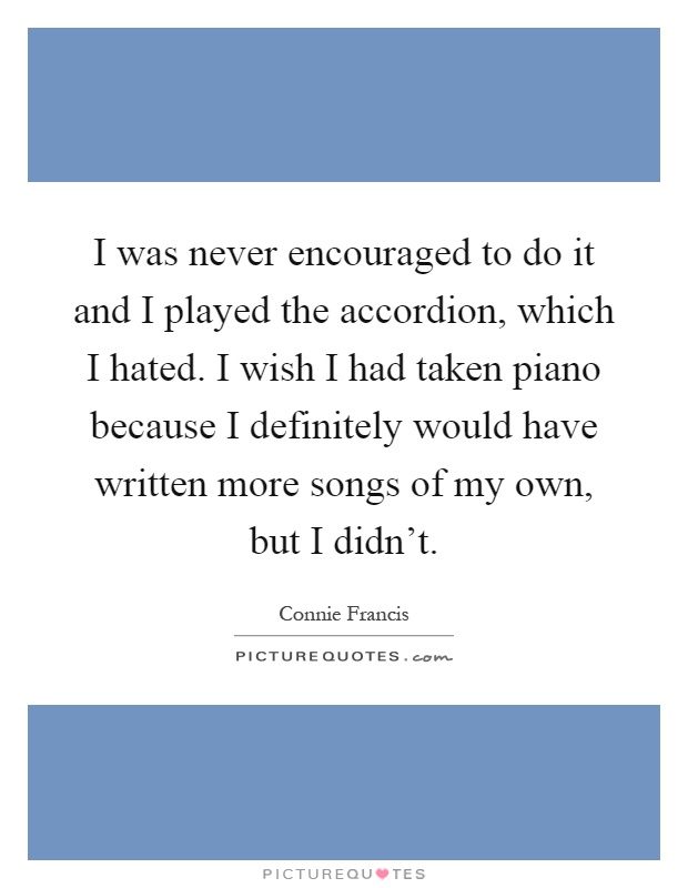 I was never encouraged to do it and I played the accordion, which I hated. I wish I had taken piano because I definitely would have written more songs of my own, but I didn't Picture Quote #1