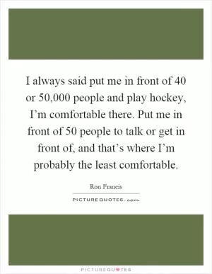 I always said put me in front of 40 or 50,000 people and play hockey, I’m comfortable there. Put me in front of 50 people to talk or get in front of, and that’s where I’m probably the least comfortable Picture Quote #1
