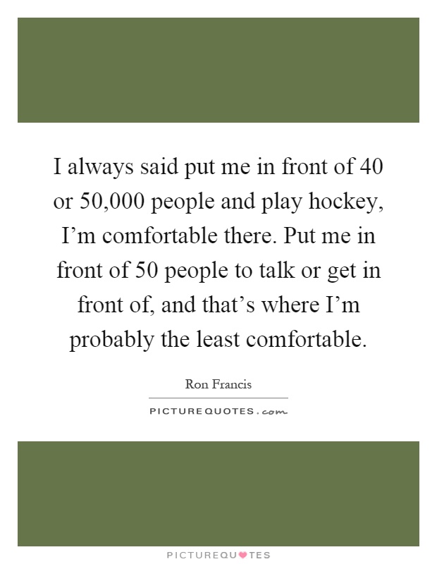 I always said put me in front of 40 or 50,000 people and play hockey, I'm comfortable there. Put me in front of 50 people to talk or get in front of, and that's where I'm probably the least comfortable Picture Quote #1