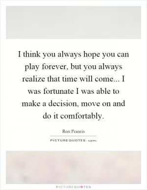 I think you always hope you can play forever, but you always realize that time will come... I was fortunate I was able to make a decision, move on and do it comfortably Picture Quote #1