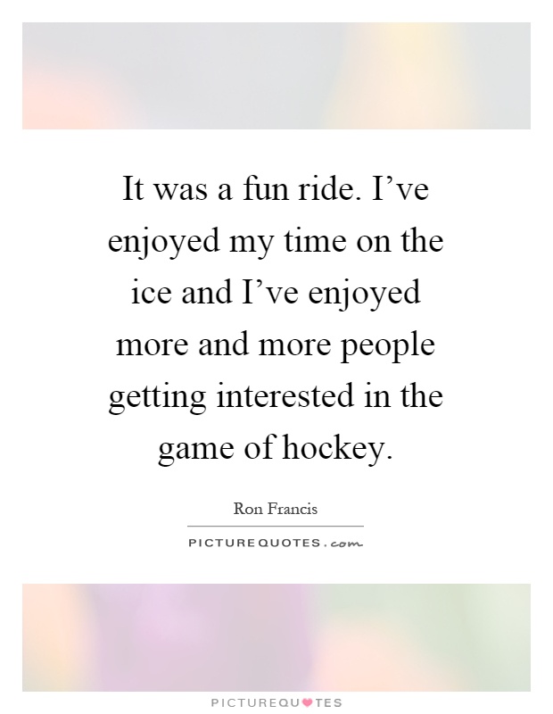 It was a fun ride. I've enjoyed my time on the ice and I've enjoyed more and more people getting interested in the game of hockey Picture Quote #1