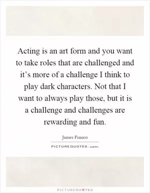 Acting is an art form and you want to take roles that are challenged and it’s more of a challenge I think to play dark characters. Not that I want to always play those, but it is a challenge and challenges are rewarding and fun Picture Quote #1