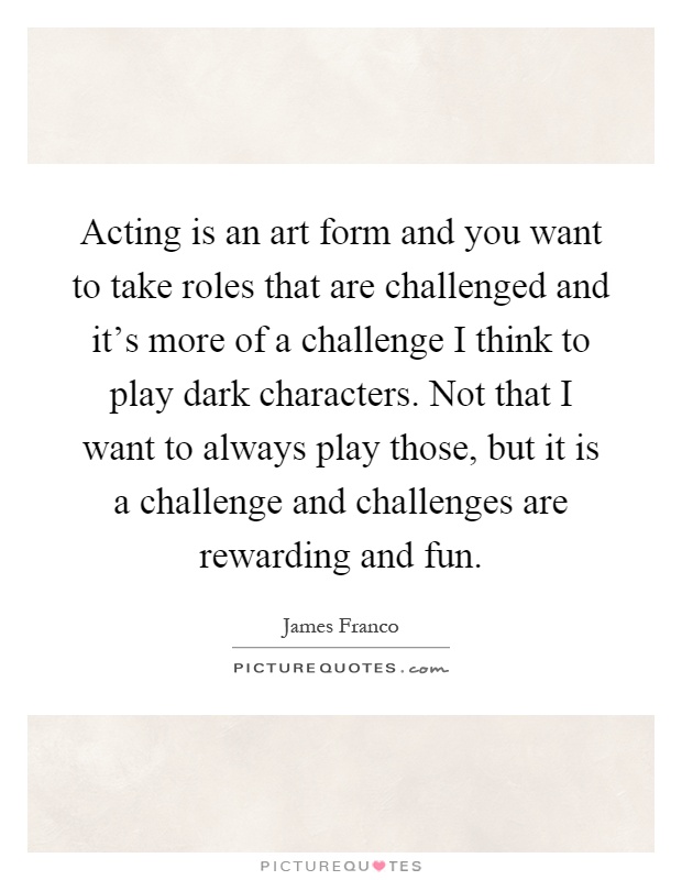 Acting is an art form and you want to take roles that are challenged and it's more of a challenge I think to play dark characters. Not that I want to always play those, but it is a challenge and challenges are rewarding and fun Picture Quote #1