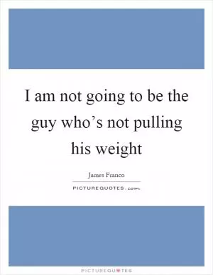 I am not going to be the guy who’s not pulling his weight Picture Quote #1