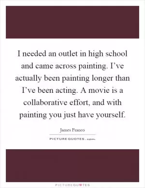 I needed an outlet in high school and came across painting. I’ve actually been painting longer than I’ve been acting. A movie is a collaborative effort, and with painting you just have yourself Picture Quote #1