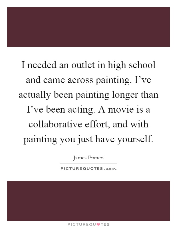 I needed an outlet in high school and came across painting. I've actually been painting longer than I've been acting. A movie is a collaborative effort, and with painting you just have yourself Picture Quote #1
