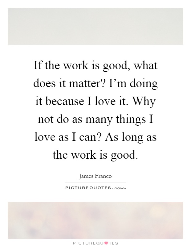 If the work is good, what does it matter? I'm doing it because I love it. Why not do as many things I love as I can? As long as the work is good Picture Quote #1