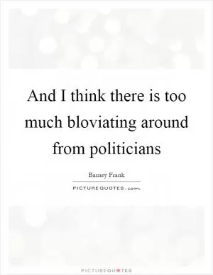 And I think there is too much bloviating around from politicians Picture Quote #1