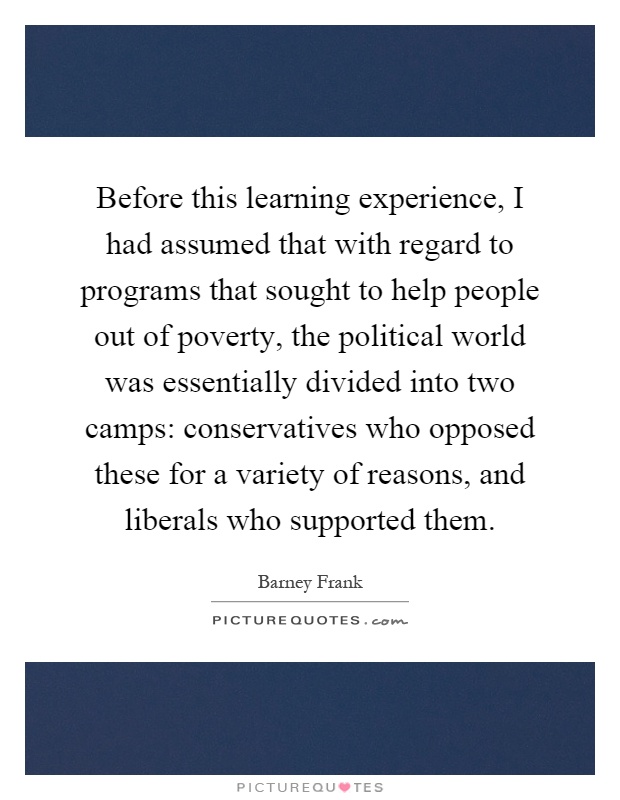 Before this learning experience, I had assumed that with regard to programs that sought to help people out of poverty, the political world was essentially divided into two camps: conservatives who opposed these for a variety of reasons, and liberals who supported them Picture Quote #1