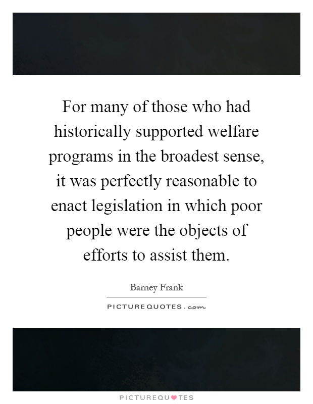 For many of those who had historically supported welfare programs in the broadest sense, it was perfectly reasonable to enact legislation in which poor people were the objects of efforts to assist them Picture Quote #1