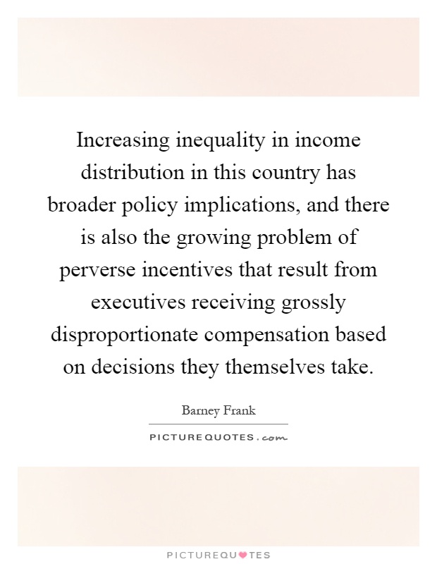 Increasing inequality in income distribution in this country has broader policy implications, and there is also the growing problem of perverse incentives that result from executives receiving grossly disproportionate compensation based on decisions they themselves take Picture Quote #1