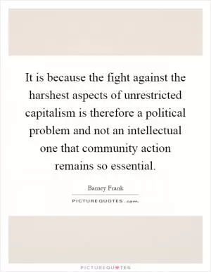 It is because the fight against the harshest aspects of unrestricted capitalism is therefore a political problem and not an intellectual one that community action remains so essential Picture Quote #1
