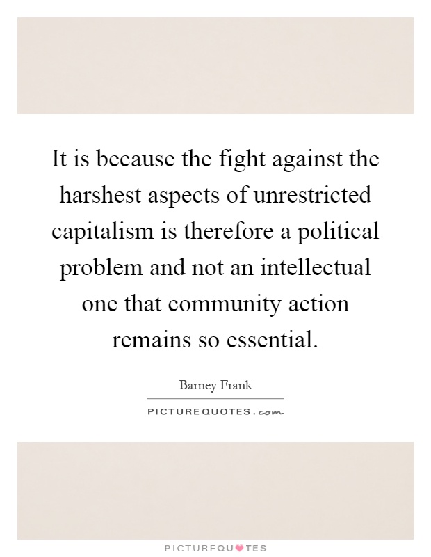 It is because the fight against the harshest aspects of unrestricted capitalism is therefore a political problem and not an intellectual one that community action remains so essential Picture Quote #1