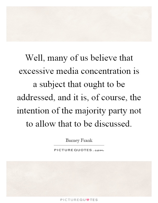 Well, many of us believe that excessive media concentration is a subject that ought to be addressed, and it is, of course, the intention of the majority party not to allow that to be discussed Picture Quote #1