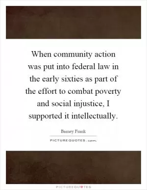 When community action was put into federal law in the early sixties as part of the effort to combat poverty and social injustice, I supported it intellectually Picture Quote #1