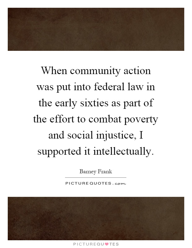 When community action was put into federal law in the early sixties as part of the effort to combat poverty and social injustice, I supported it intellectually Picture Quote #1