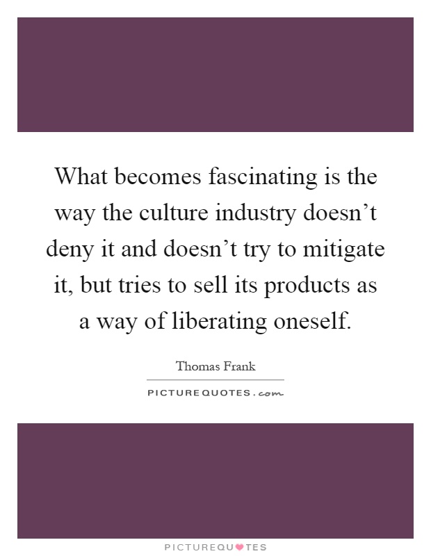 What becomes fascinating is the way the culture industry doesn't deny it and doesn't try to mitigate it, but tries to sell its products as a way of liberating oneself Picture Quote #1