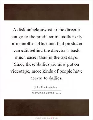 A disk unbeknownst to the director can go to the producer in another city or in another office and that producer can edit behind the director’s back much easier than in the old days. Since these dailies are now put on videotape, more kinds of people have access to dailies Picture Quote #1