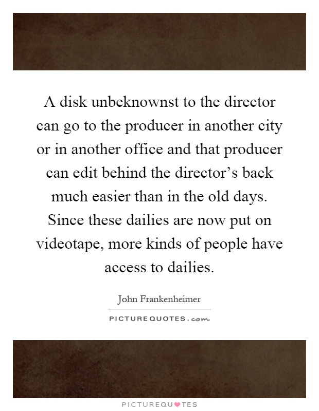 A disk unbeknownst to the director can go to the producer in another city or in another office and that producer can edit behind the director's back much easier than in the old days. Since these dailies are now put on videotape, more kinds of people have access to dailies Picture Quote #1