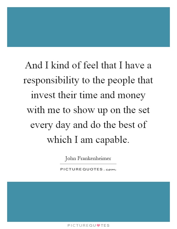 And I kind of feel that I have a responsibility to the people that invest their time and money with me to show up on the set every day and do the best of which I am capable Picture Quote #1