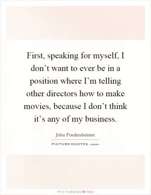 First, speaking for myself, I don’t want to ever be in a position where I’m telling other directors how to make movies, because I don’t think it’s any of my business Picture Quote #1
