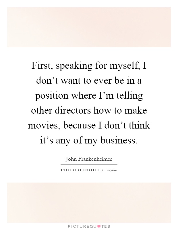First, speaking for myself, I don't want to ever be in a position where I'm telling other directors how to make movies, because I don't think it's any of my business Picture Quote #1