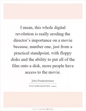 I mean, this whole digital revolution is really eroding the director’s importance on a movie because, number one, just from a practical standpoint, with floppy disks and the ability to put all of the film onto a disk, more people have access to the movie Picture Quote #1