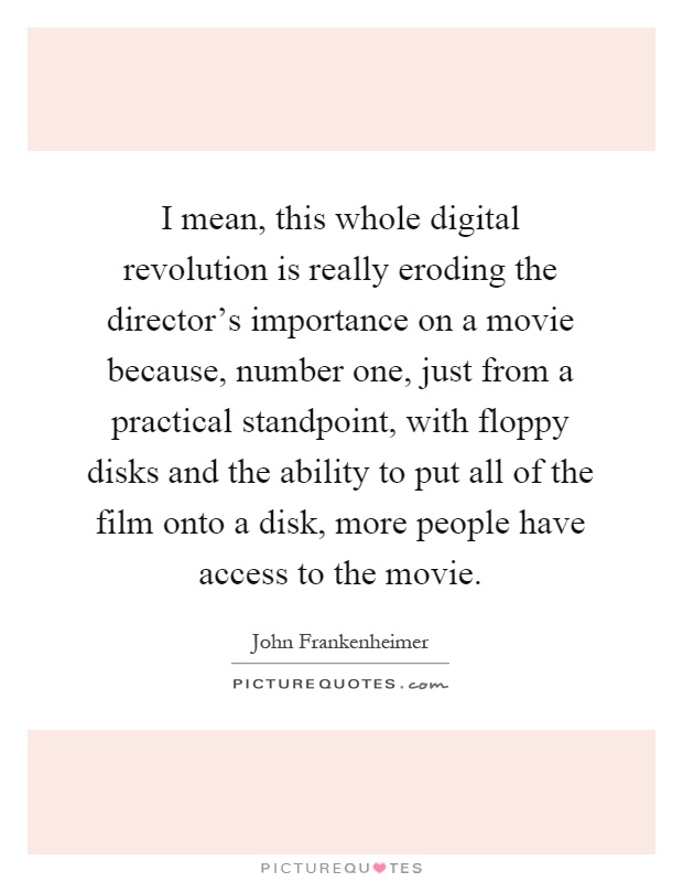 I mean, this whole digital revolution is really eroding the director's importance on a movie because, number one, just from a practical standpoint, with floppy disks and the ability to put all of the film onto a disk, more people have access to the movie Picture Quote #1