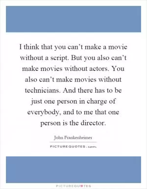 I think that you can’t make a movie without a script. But you also can’t make movies without actors. You also can’t make movies without technicians. And there has to be just one person in charge of everybody, and to me that one person is the director Picture Quote #1
