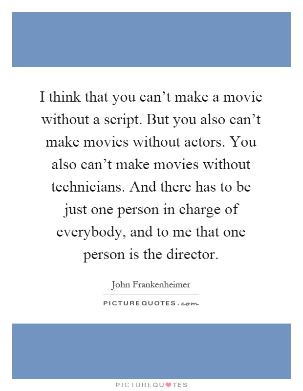 I think that you can't make a movie without a script. But you also can't make movies without actors. You also can't make movies without technicians. And there has to be just one person in charge of everybody, and to me that one person is the director Picture Quote #1