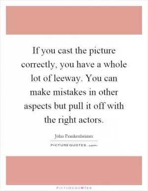 If you cast the picture correctly, you have a whole lot of leeway. You can make mistakes in other aspects but pull it off with the right actors Picture Quote #1