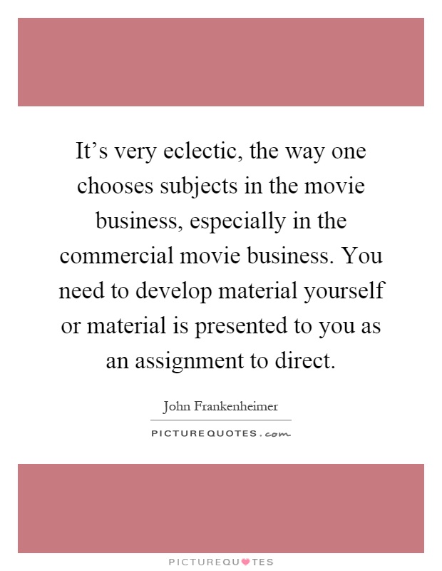 It's very eclectic, the way one chooses subjects in the movie business, especially in the commercial movie business. You need to develop material yourself or material is presented to you as an assignment to direct Picture Quote #1