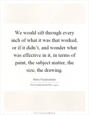 We would sift through every inch of what it was that worked, or if it didn’t, and wonder what was effective in it, in terms of paint, the subject matter, the size, the drawing Picture Quote #1