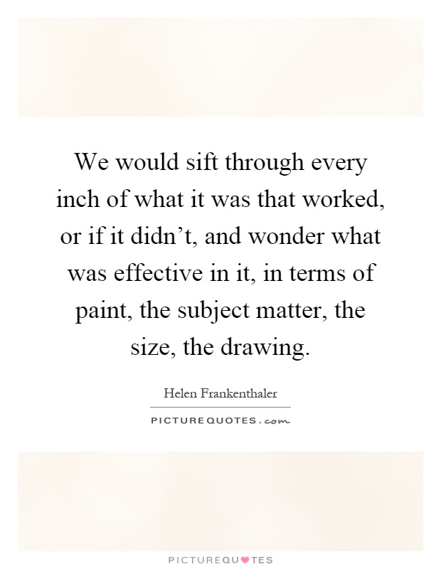 We would sift through every inch of what it was that worked, or if it didn't, and wonder what was effective in it, in terms of paint, the subject matter, the size, the drawing Picture Quote #1