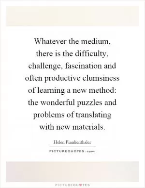 Whatever the medium, there is the difficulty, challenge, fascination and often productive clumsiness of learning a new method: the wonderful puzzles and problems of translating with new materials Picture Quote #1