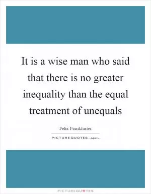 It is a wise man who said that there is no greater inequality than the equal treatment of unequals Picture Quote #1