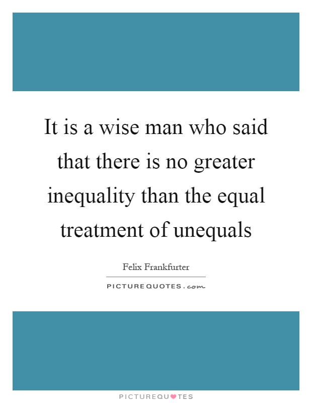 It is a wise man who said that there is no greater inequality than the equal treatment of unequals Picture Quote #1