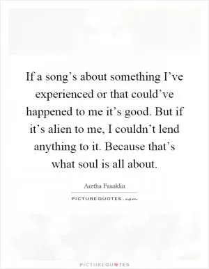 If a song’s about something I’ve experienced or that could’ve happened to me it’s good. But if it’s alien to me, I couldn’t lend anything to it. Because that’s what soul is all about Picture Quote #1