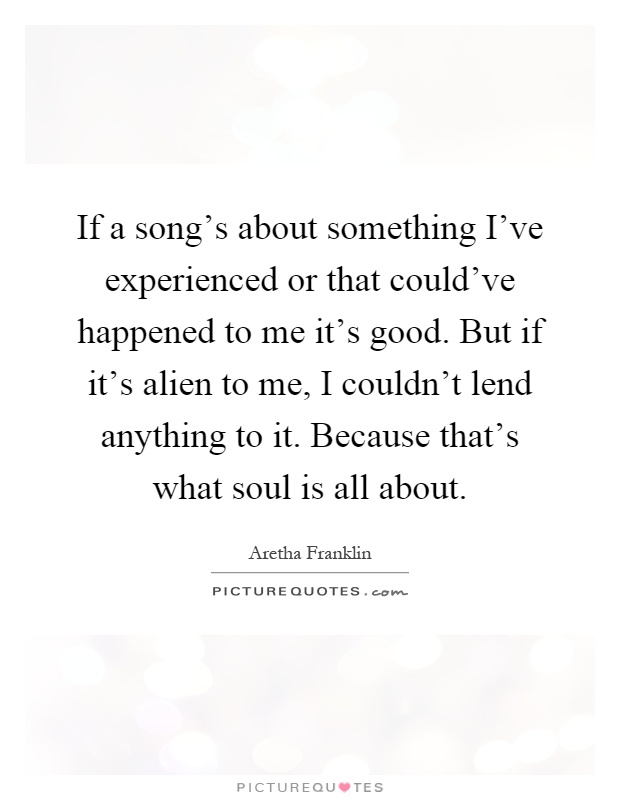 If a song's about something I've experienced or that could've happened to me it's good. But if it's alien to me, I couldn't lend anything to it. Because that's what soul is all about Picture Quote #1
