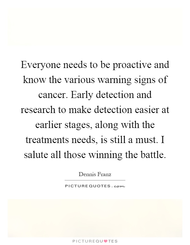 Everyone needs to be proactive and know the various warning signs of cancer. Early detection and research to make detection easier at earlier stages, along with the treatments needs, is still a must. I salute all those winning the battle Picture Quote #1