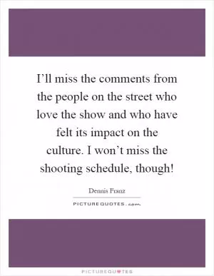 I’ll miss the comments from the people on the street who love the show and who have felt its impact on the culture. I won’t miss the shooting schedule, though! Picture Quote #1