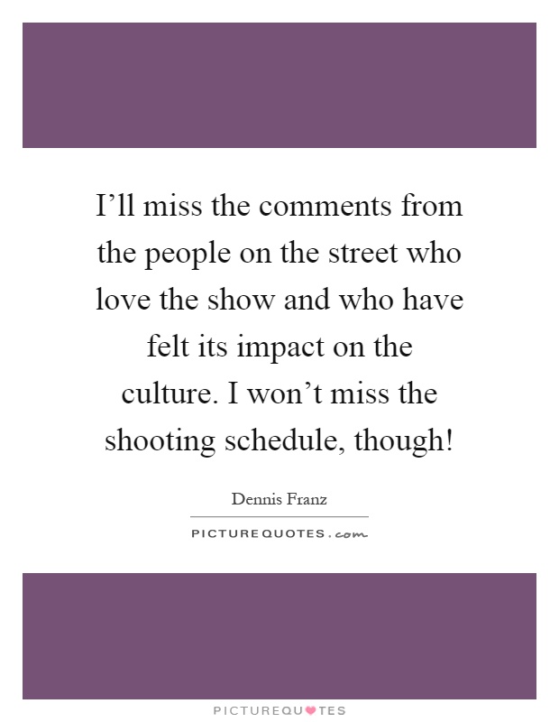 I'll miss the comments from the people on the street who love the show and who have felt its impact on the culture. I won't miss the shooting schedule, though! Picture Quote #1